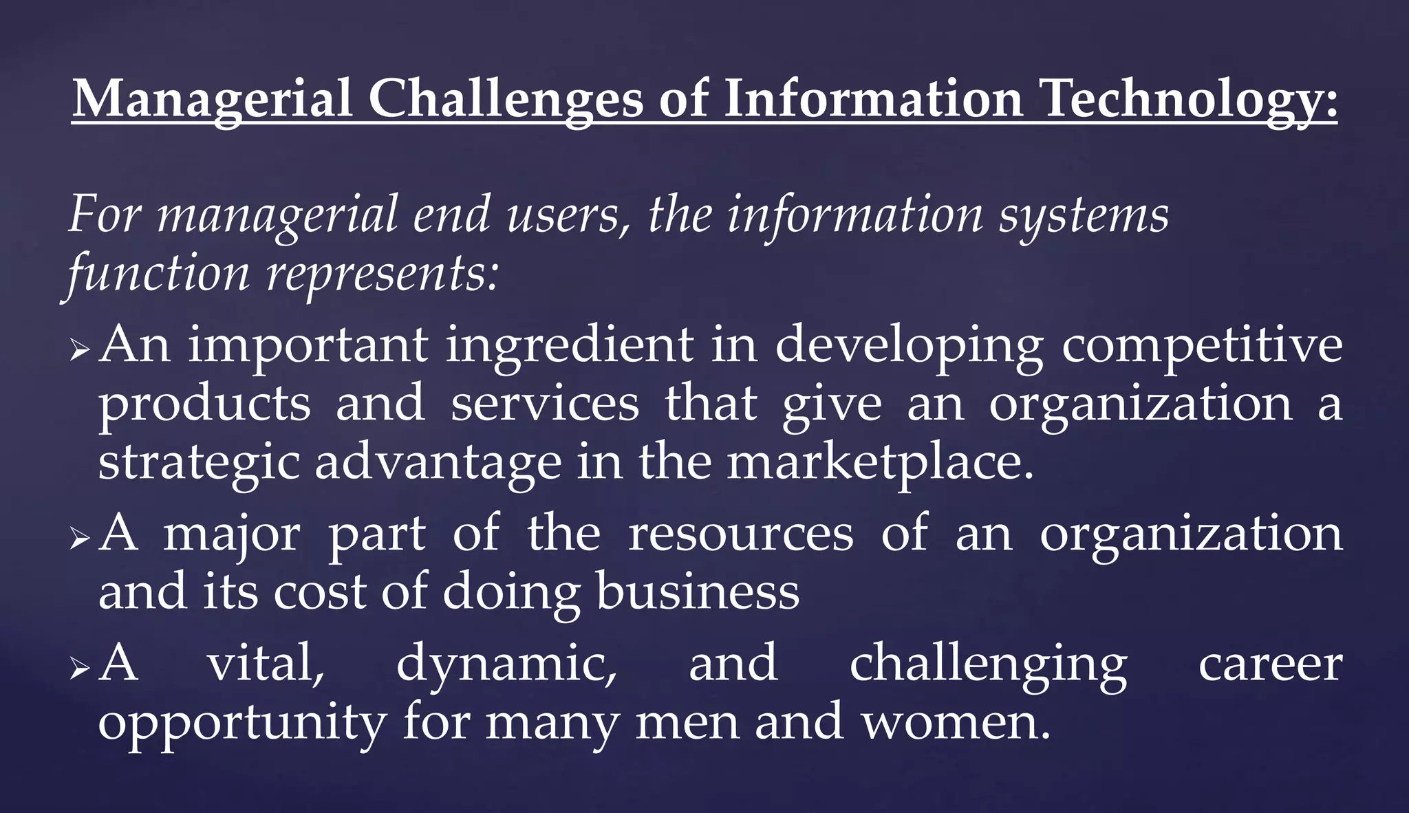 For managerial end users, the information systems
function represents:
An important ingredient in developing competitive
products and services that give an organization a
strategic advantage in the marketplace.
A major part of the resources of an organization
and its cost of doing business
A vital, dynamic, and challenging career
opportunity for many men and women.
Managerial Challenges of Information Technology:
 