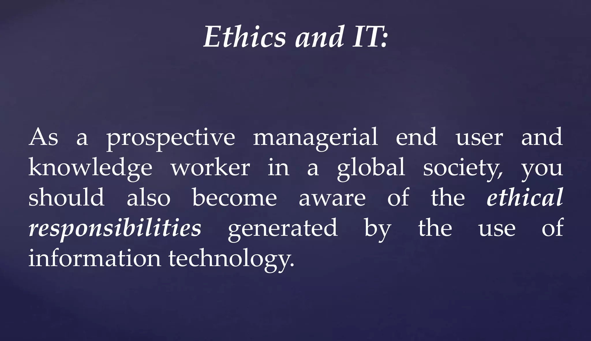 As a prospective managerial end user and
knowledge worker in a global society, you
should also become aware of the ethical
responsibilities generated by the use of
information technology.
Ethics and IT:
 
