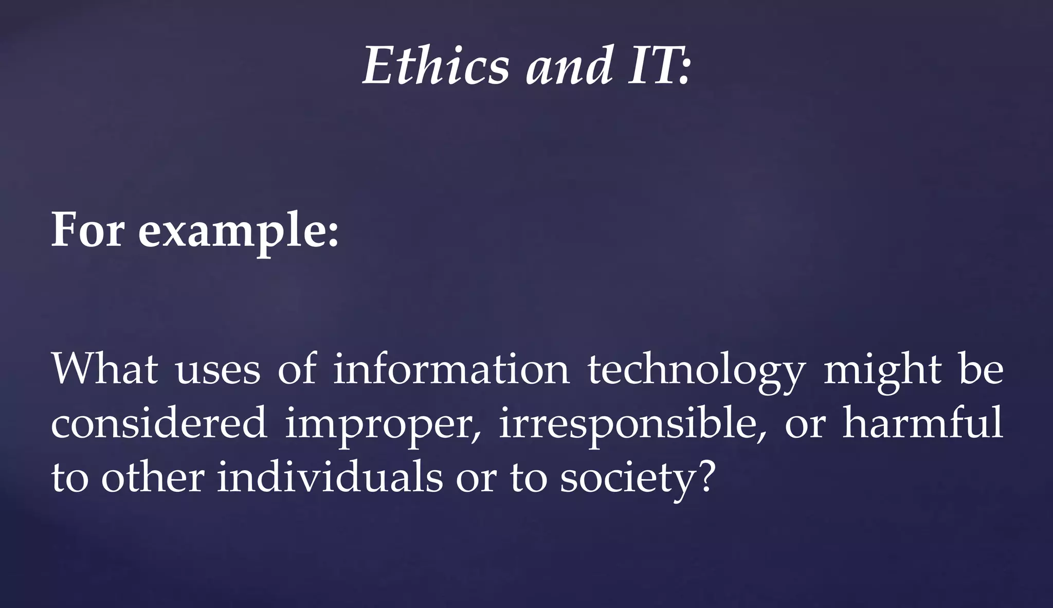 For example:
What uses of information technology might be
considered improper, irresponsible, or harmful
to other individuals or to society?
Ethics and IT:
 