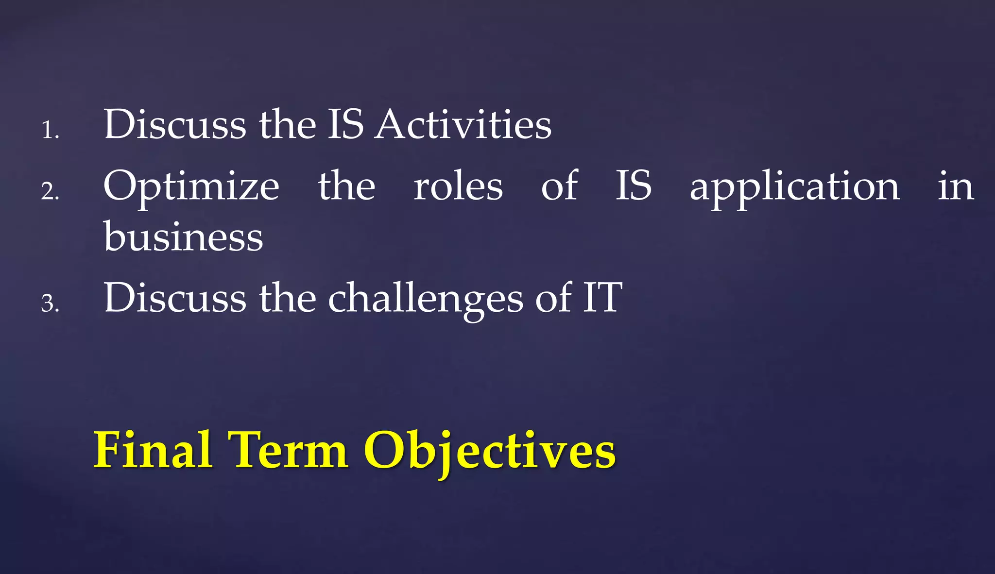 1. Discuss the IS Activities
2. Optimize the roles of IS application in
business
3. Discuss the challenges of IT
Final Term Objectives
 
