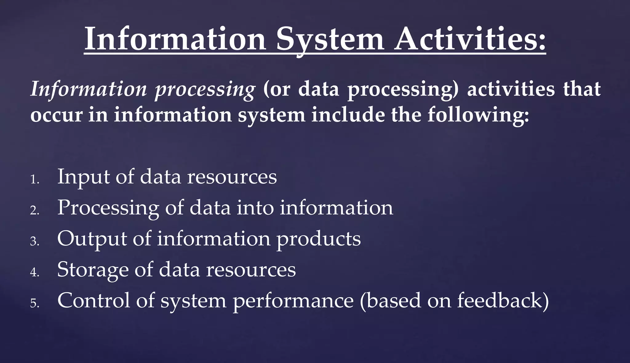 Information processing (or data processing) activities that
occur in information system include the following:
1. Input of data resources
2. Processing of data into information
3. Output of information products
4. Storage of data resources
5. Control of system performance (based on feedback)
Information System Activities:
 