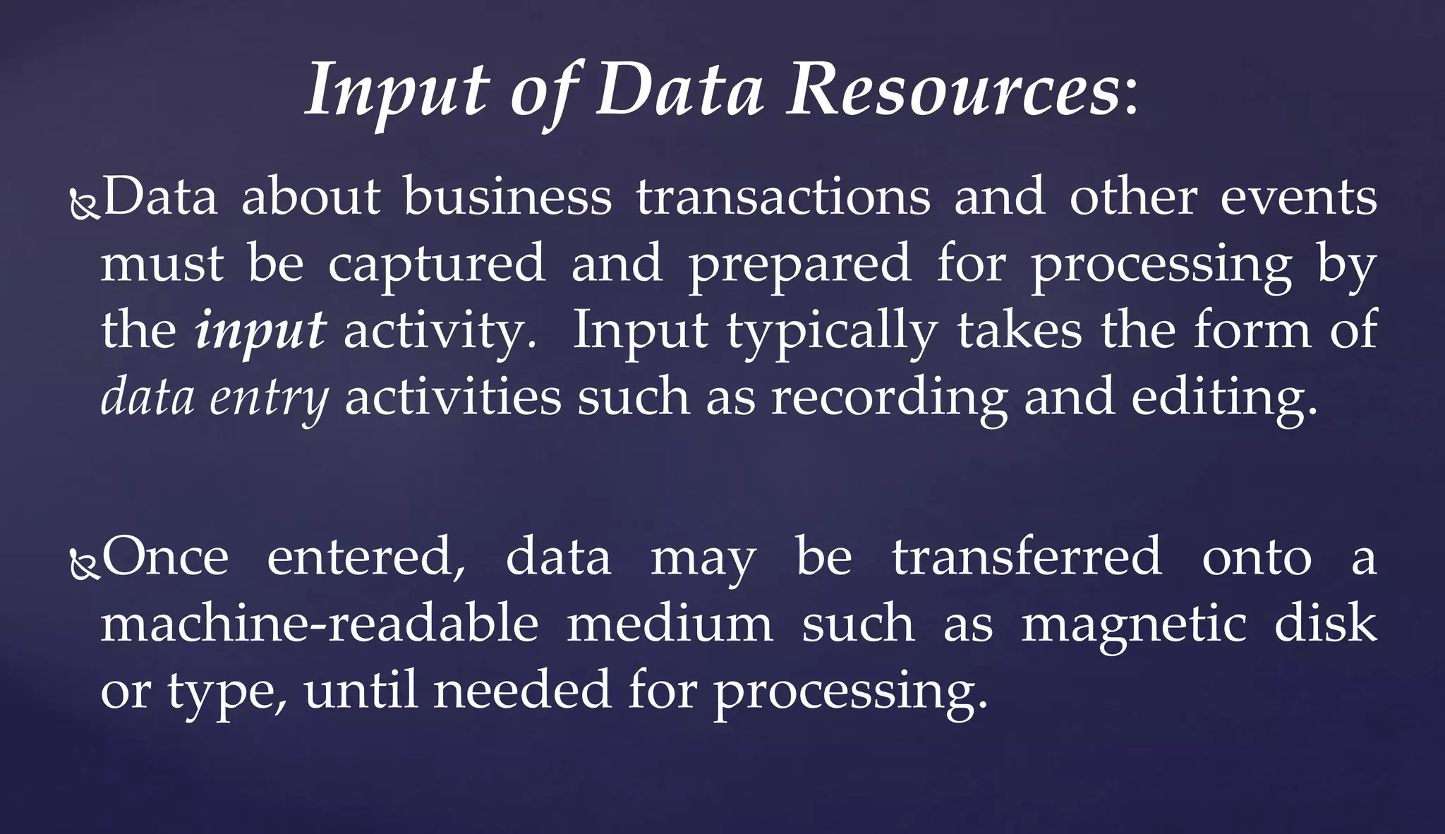 Data about business transactions and other events
must be captured and prepared for processing by
the input activity. Input typically takes the form of
data entry activities such as recording and editing.
Once entered, data may be transferred onto a
machine-readable medium such as magnetic disk
or type, until needed for processing.
Input of Data Resources:
 
