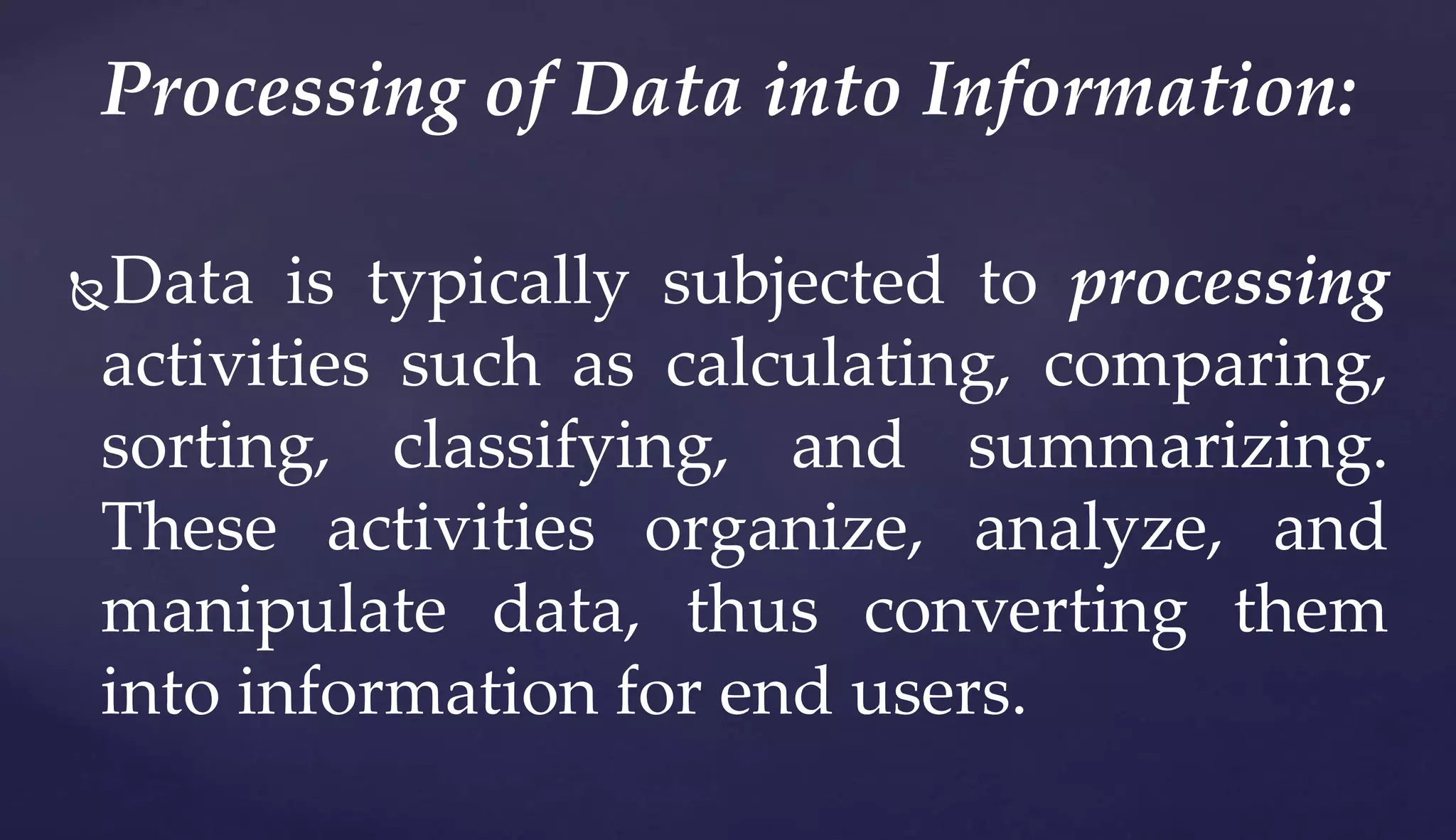 Data is typically subjected to processing
activities such as calculating, comparing,
sorting, classifying, and summarizing.
These activities organize, analyze, and
manipulate data, thus converting them
into information for end users.
Processing of Data into Information:
 