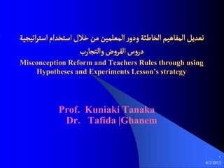 4/2/2015
1
‫اثيرية‬‫ر‬‫اصج‬‫اصجخدام‬‫خالل‬‫من‬‫المػلمين‬‫ر‬‫ودو‬‫الخاظئة‬‫المفاًيم‬‫ثػديو‬
‫والجرارب‬‫ض‬‫و‬‫الفر‬‫س‬‫و‬‫در‬
Misconception Reform and Teachers Rules through using
Hypotheses and Experiments Lesson’s strategy
Prof. Kuniaki Tanaka
Dr. Tafida |Ghanem
 