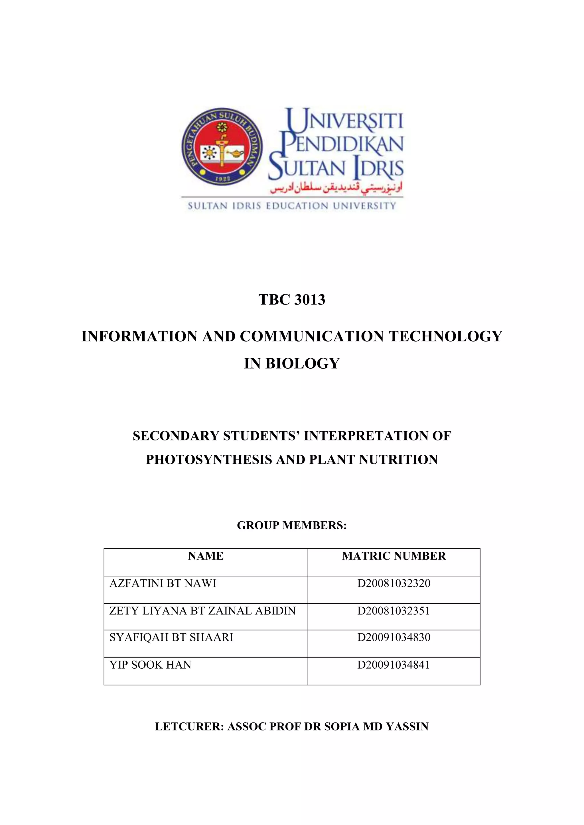 TBC 3013<br />INFORMATION AND COMMUNICATION TECHNOLOGY IN BIOLOGY<br />SECONDARY STUDENTS’ INTERPRETATION OF PHOTOSYNTHESIS AND PLANT NUTRITION<br />GROUP MEMBERS:<br />NAMEMATRIC NUMBERAZFATINI BT NAWID20081032320ZETY LIYANA BT ZAINAL ABIDIND20081032351SYAFIQAH BT SHAARID20091034830YIP SOOK HAND20091034841LETCURER: ASSOC PROF DR SOPIA MD YASSIN<br />SECONDARY STUDENTS’ INTERPRETATION OF PHOTOSYNTHESIS AND PLANT NUTRITION<br />Concept of Photosynthesis and Plant Nutrition<br /> Understanding photosynthesis, respiration and energy issues in organisms are vital for us to understand global issue such as energy flow, food supplies and other ecological principles. The word ‘nutrition’ can be defined as the process by which an organism obtains food which is used to provide energy and materials for its life sustaining activities. Photosynthesis is a production process of green plants. Photosynthesis converts light energy into the chemical energy of sugars and other organic compounds. This process consists of a series of chemical reactions that require carbon dioxide (CO2) and water (H2O) and store chemical energy in the form of sugar. Plants use simple inorganic materials and build these up into complex molecules and this is called autotrophic nutrition. Plants that manufacture organic substances form chlorophyll from the inorganic substance taken from their external environment. Sugar produced in photosynthesis will be used in plant respiration which produces metabolic energy for plant’s growth and maintenance. Oxygen (O2) is the by product of photosynthesis and is released into the atmosphere. Carbon cycle is one of the most important cycles of the earth and allows for carbon to be recycled and reused in the photosynthesis process. Photosynthesis will generate energy flow which is required by plants and animals to survive in the ecosystem.<br />Technique<br />A number of methods can be used for assessing students’ misconceptions in biology education. To carry out a research on this study, a questionnaire was designed to assess students’ misconceptions about photosynthesis and related concepts. This study involved 88 Grade 9 students aged between 14 and 15 years from a school in the central area of Erzurum in Turkey. All students were required to answer written questions within approximately an hour.<br />The questionnaire included items designed to determine students’ idea about the importance of photosynthesis, plant nutrition, autotrophy, oxygen release by plants, respiration in plants and the sun’s energy.<br />Table 1 Correct response to questionnaire items<br />Questions
