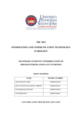 TBC 3013<br />INFORMATION AND COMMUNICATION TECHNOLOGY IN BIOLOGY<br />SECONDARY STUDENTS’ INTERPRETATION OF PHOTOSYNTHESIS AND PLANT NUTRITION<br />GROUP MEMBERS:<br />,[object Object],LETCURER: ASSOC PROF DR SOPIA MD YASSIN<br />SECONDARY STUDENTS’ INTERPRETATION OF PHOTOSYNTHESIS AND PLANT NUTRITION<br />Concept of Photosynthesis and Plant Nutrition<br /> Understanding photosynthesis, respiration and energy issues in organisms are vital for us to understand global issue such as energy flow, food supplies and other ecological principles. The word ‘nutrition’ can be defined as the process by which an organism obtains food which is used to provide energy and materials for its life sustaining activities. Photosynthesis is a production process of green plants. Photosynthesis converts light energy into the chemical energy of sugars and other organic compounds. This process consists of a series of chemical reactions that require carbon dioxide (CO2) and water (H2O) and store chemical energy in the form of sugar. Plants use simple inorganic materials and build these up into complex molecules and this is called autotrophic nutrition. Plants that manufacture organic substances form chlorophyll from the inorganic substance taken from their external environment. Sugar produced in photosynthesis will be used in plant respiration which produces metabolic energy for plant’s growth and maintenance. Oxygen (O2) is the by product of photosynthesis and is released into the atmosphere. Carbon cycle is one of the most important cycles of the earth and allows for carbon to be recycled and reused in the photosynthesis process. Photosynthesis will generate energy flow which is required by plants and animals to survive in the ecosystem.<br />Technique<br />A number of methods can be used for assessing students’ misconceptions in biology education. To carry out a research on this study, a questionnaire was designed to assess students’ misconceptions about photosynthesis and related concepts. This study involved 88 Grade 9 students aged between 14 and 15 years from a school in the central area of Erzurum in Turkey. All students were required to answer written questions within approximately an hour.<br />The questionnaire included items designed to determine students’ idea about the importance of photosynthesis, plant nutrition, autotrophy, oxygen release by plants, respiration in plants and the sun’s energy.<br />Table 1 Correct response to questionnaire items<br />,[object Object]