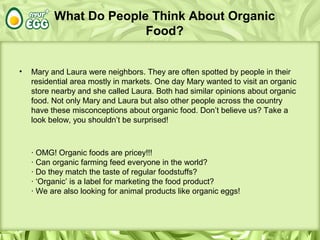 What Do People Think About Organic
Food?
• Mary and Laura were neighbors. They are often spotted by people in their
residential area mostly in markets. One day Mary wanted to visit an organic
store nearby and she called Laura. Both had similar opinions about organic
food. Not only Mary and Laura but also other people across the country
have these misconceptions about organic food. Don’t believe us? Take a
look below, you shouldn’t be surprised!
· OMG! Organic foods are pricey!!!
· Can organic farming feed everyone in the world?
· Do they match the taste of regular foodstuffs?
· ‘Organic’ is a label for marketing the food product?
· We are also looking for animal products like organic eggs!
 