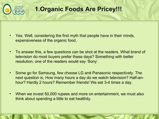 1.Organic Foods Are Pricey!!!
• Yes. Well, considering the first myth that people have in their minds,
expensiveness of the organic food.
• To answer this, a few questions can be shot at the readers. What brand of
television do most buyers prefer these days? Something with better
resolution, one of the readers would say ‘Sony’.
• Some go for Samsung, few choose LG and Panasonic respectively. The
next question is, How many hours a day do we watch television? Half-an-
hour? Hardly 2 hours? Remember friends! We eat 3-4 times a day.
• When we invest 50,000 rupees and more on entertainment, we must also
think about spending a little to eat healthily.
 