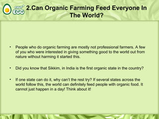 2.Can Organic Farming Feed Everyone In
The World?
• People who do organic farming are mostly not professional farmers. A few
of you who were interested in giving something good to the world out from
nature without harming it started this.
• Did you know that Sikkim, in India is the first organic state in the country?
• If one state can do it, why can’t the rest try? If several states across the
world follow this, the world can definitely feed people with organic food. It
cannot just happen in a day! Think about it!
 