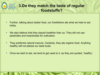 3.Do they match the taste of regular
foodstuffs?
• Further, talking about tastier food, our forefathers ate what we hate to eat
today.
• We also believe that they stayed healthier than us. They did not use
pesticides and insecticides for cultivation.
• They preferred natural manure. Certainly, they ate organic food. Anything
healthy will not please our taste buds.
• Once we start to eat, we tend to get used to it, as they are quoted, ‘healthy’.
 