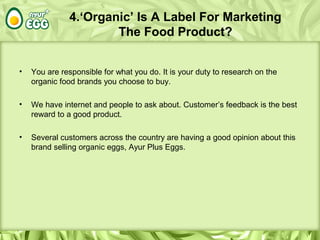 4.‘Organic’ Is A Label For Marketing
The Food Product?
• You are responsible for what you do. It is your duty to research on the
organic food brands you choose to buy.
• We have internet and people to ask about. Customer’s feedback is the best
reward to a good product.
• Several customers across the country are having a good opinion about this
brand selling organic eggs, Ayur Plus Eggs.
 