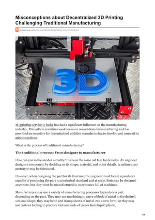 1/8
Misconceptions about Decentralized 3D Printing
Challenging Traditional Manufacturing
makenica.com/decentralized-3d-printing-misconceptions
3D printing service in India has had a significant influence on the manufacturing
industry. This article examines weaknesses in conventional manufacturing and has
provided an incentive for decentralized additive manufacturing to develop and some of its
misconceptions.
What is the process of traditional manufacturing?
The traditional process: From designer to manufacturer
How can you make an idea a reality? It's been the same old tale for decades. An engineer
designs a component by deciding on its shape, material, and other details. A rudimentary
prototype may be fabricated.
However, when designing the part for its final use, the engineer must locate a producer
capable of producing the part to a technical standard and at scale. Parts can be designed
anywhere, but they must be manufactured in warehouses full of machines.
Manufacturers may use a variety of manufacturing processes to produce a part,
depending on the part. They may use machining to carve a block of metal to the desired
size and shape; they may bend and stamp sheets of metal into a new form, or they may
use casts or tooling to produce vast amounts of pieces from liquid plastic.
 