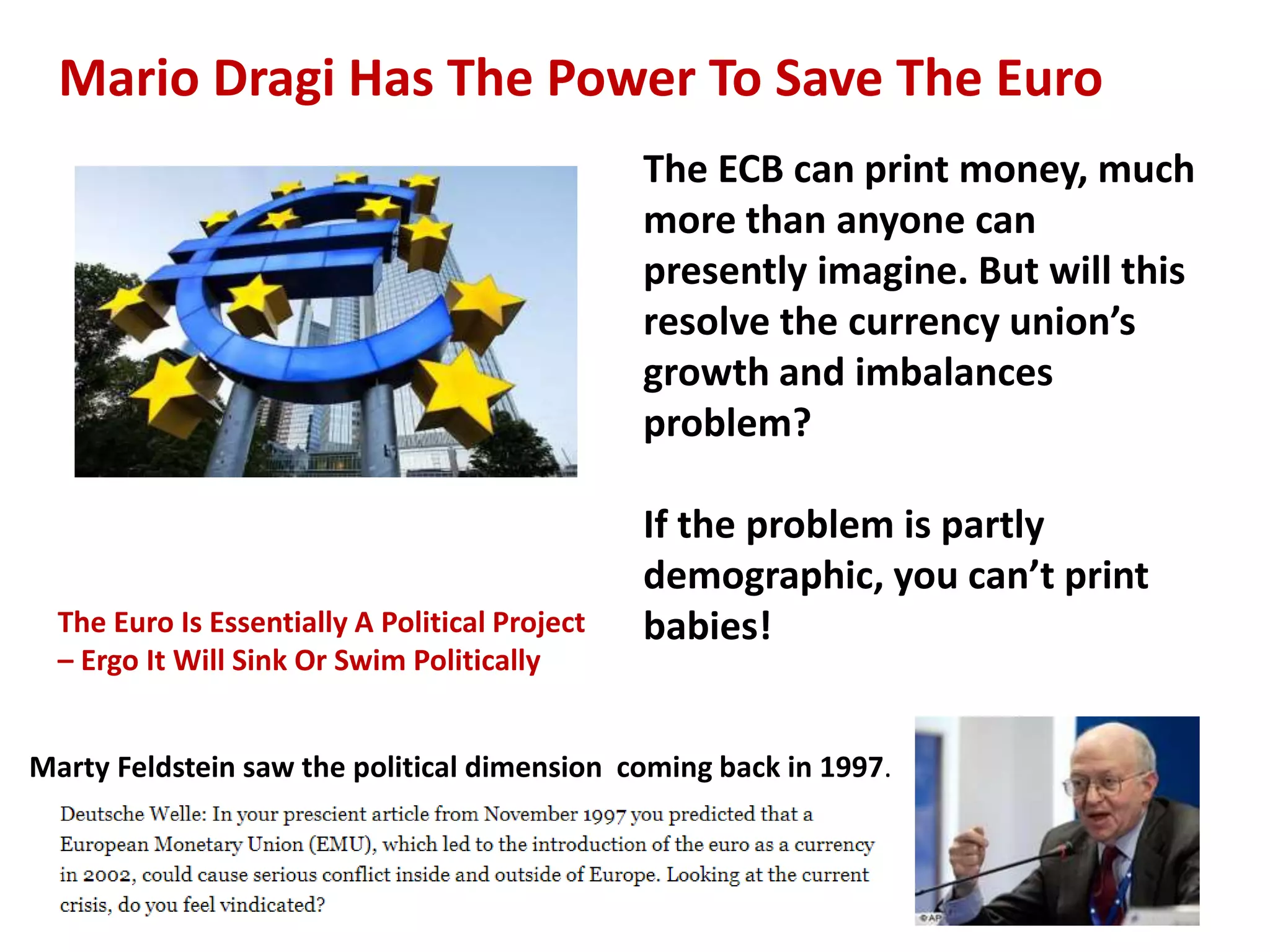 Mario Dragi Has The Power To Save The Euro
The Euro Is Essentially A Political Project
– Ergo It Will Sink Or Swim Politically
Marty Feldstein saw the political dimension coming back in 1997.
The ECB can print money, much
more than anyone can
presently imagine. But will this
resolve the currency union’s
growth and imbalances
problem?
If the problem is partly
demographic, you can’t print
babies!
 