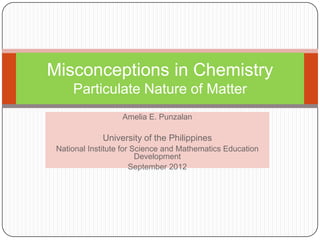 Misconceptions in Chemistry
     Particulate Nature of Matter
                   Amelia E. Punzalan

             University of the Philippines
 National Institute for Science and Mathematics Education
                         Development
                       September 2012
 