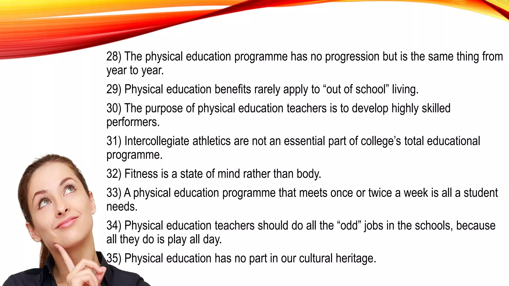 28) The physical education programme has no progression but is the same thing from
year to year.
29) Physical education benefits rarely apply to “out of school” living.
30) The purpose of physical education teachers is to develop highly skilled
performers.
31) Intercollegiate athletics are not an essential part of college’s total educational
programme.
32) Fitness is a state of mind rather than body.
33) A physical education programme that meets once or twice a week is all a student
needs.
34) Physical education teachers should do all the “odd” jobs in the schools, because
all they do is play all day.
35) Physical education has no part in our cultural heritage.
 