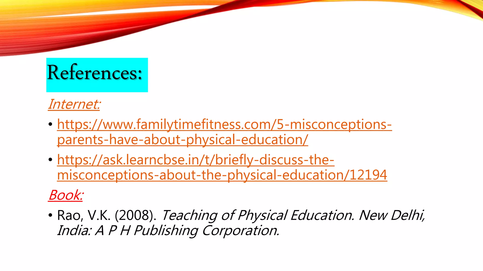 References:
Internet:
• https://www.familytimefitness.com/5-misconceptions-
parents-have-about-physical-education/
• https://ask.learncbse.in/t/briefly-discuss-the-
misconceptions-about-the-physical-education/12194
Book:
• Rao, V.K. (2008). Teaching of Physical Education. New Delhi,
India: A P H Publishing Corporation.
 
