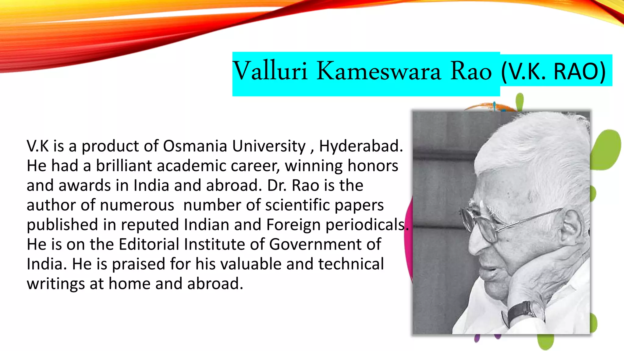 Valluri Kameswara Rao (V.K. RAO)
V.K is a product of Osmania University , Hyderabad.
He had a brilliant academic career, winning honors
and awards in India and abroad. Dr. Rao is the
author of numerous number of scientific papers
published in reputed Indian and Foreign periodicals.
He is on the Editorial Institute of Government of
India. He is praised for his valuable and technical
writings at home and abroad.
 