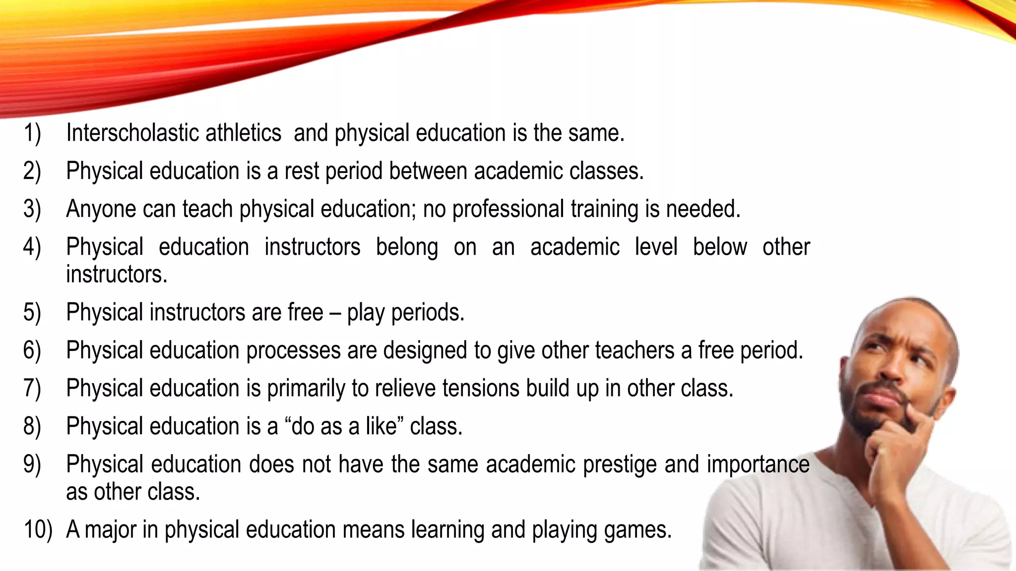 1) Interscholastic athletics and physical education is the same.
2) Physical education is a rest period between academic classes.
3) Anyone can teach physical education; no professional training is needed.
4) Physical education instructors belong on an academic level below other
instructors.
5) Physical instructors are free – play periods.
6) Physical education processes are designed to give other teachers a free period.
7) Physical education is primarily to relieve tensions build up in other class.
8) Physical education is a “do as a like” class.
9) Physical education does not have the same academic prestige and importance
as other class.
10) A major in physical education means learning and playing games.
 