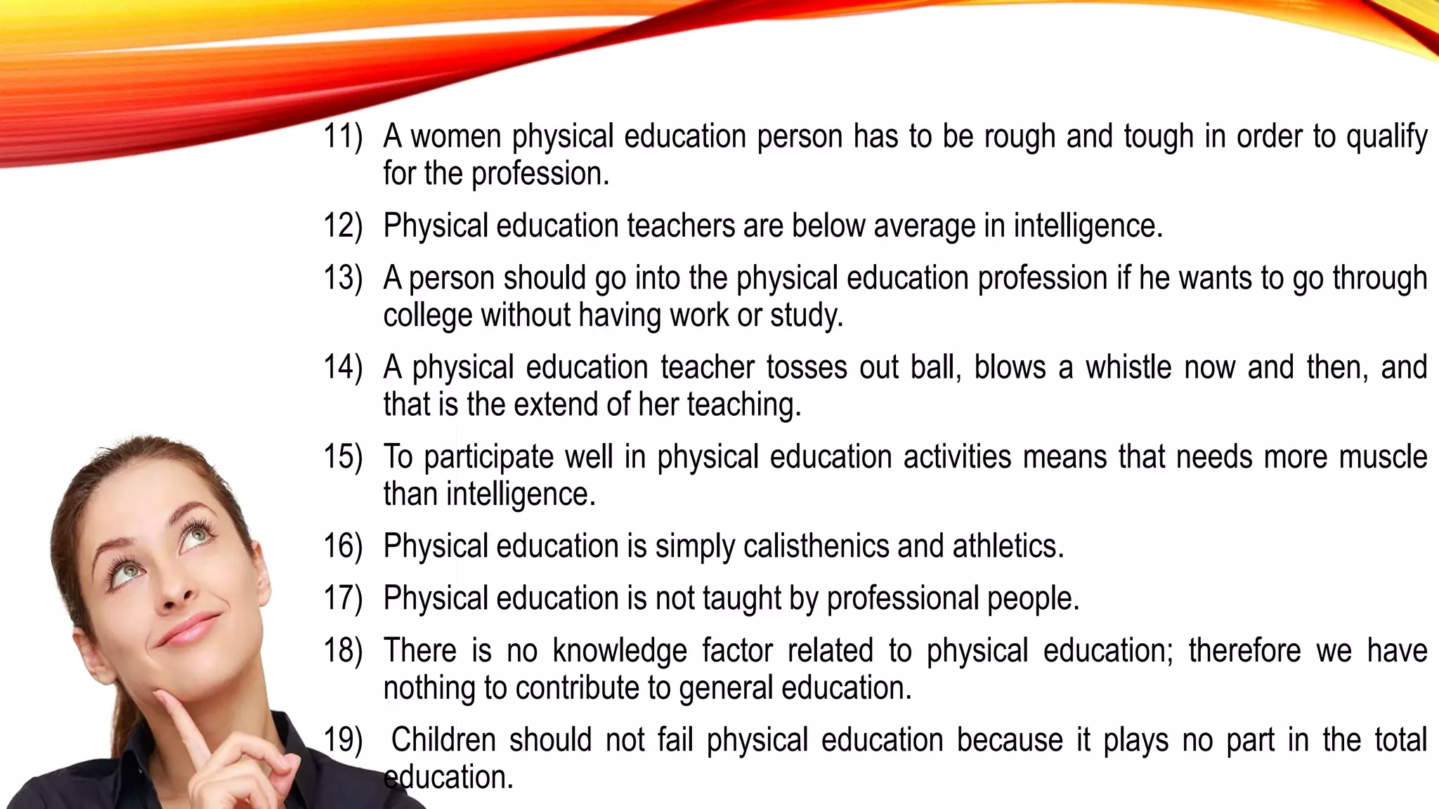 11) A women physical education person has to be rough and tough in order to qualify
for the profession.
12) Physical education teachers are below average in intelligence.
13) A person should go into the physical education profession if he wants to go through
college without having work or study.
14) A physical education teacher tosses out ball, blows a whistle now and then, and
that is the extend of her teaching.
15) To participate well in physical education activities means that needs more muscle
than intelligence.
16) Physical education is simply calisthenics and athletics.
17) Physical education is not taught by professional people.
18) There is no knowledge factor related to physical education; therefore we have
nothing to contribute to general education.
19) Children should not fail physical education because it plays no part in the total
education.
 