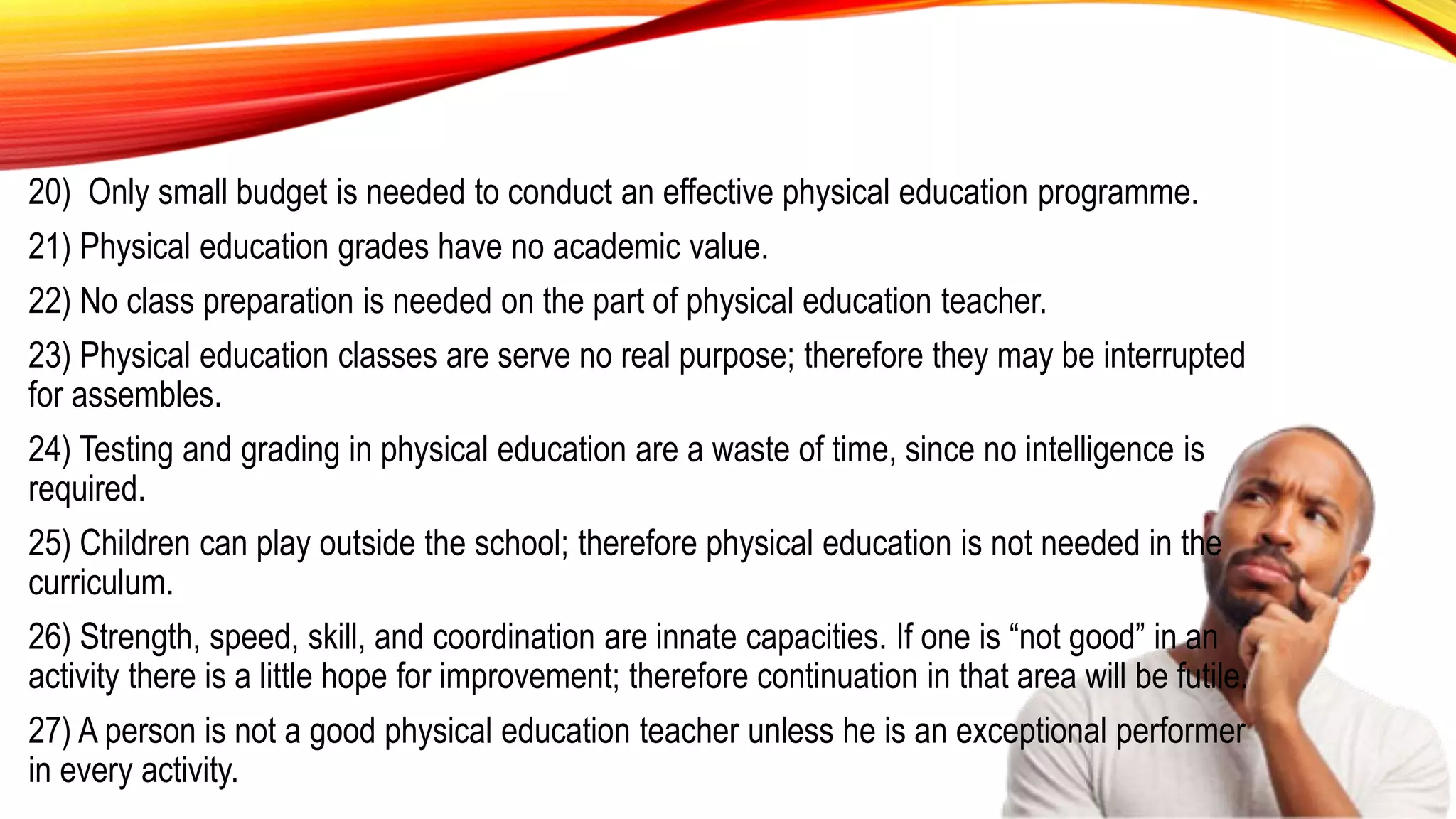 20) Only small budget is needed to conduct an effective physical education programme.
21) Physical education grades have no academic value.
22) No class preparation is needed on the part of physical education teacher.
23) Physical education classes are serve no real purpose; therefore they may be interrupted
for assembles.
24) Testing and grading in physical education are a waste of time, since no intelligence is
required.
25) Children can play outside the school; therefore physical education is not needed in the
curriculum.
26) Strength, speed, skill, and coordination are innate capacities. If one is “not good” in an
activity there is a little hope for improvement; therefore continuation in that area will be futile.
27) A person is not a good physical education teacher unless he is an exceptional performer
in every activity.
 