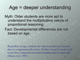 Age = deeper understanding Myth: Older students are more apt to understand the multiplicative nature of proportional reasoning. Fact: Developmental differences are not based on age. Regardless of age, students are able to predict an outcome than to computationally prove. Further research needs to be reveal how computational understanding can be improved  (Dixon et al, 1991). 