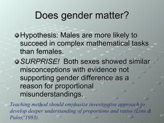 Does gender matter? Hypothesis: Males are more likely to succeed in complex mathematical tasks than females. SURPRISE!   Both sexes showed similar misconceptions with evidence not supporting gender difference as a reason for proportional misunderstandings. Teaching method should emphasize investigative approach to develop deeper understanding of proportions and ratios (Linn & Pulos, 1983). 