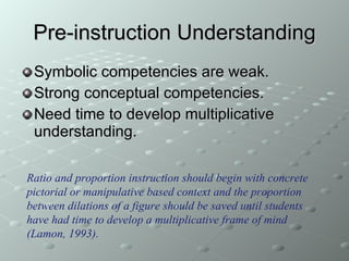 Pre-instruction Understanding Symbolic competencies are weak. Strong conceptual competencies. Need time to develop multiplicative understanding.  Ratio and proportion instruction should begin with concrete pictorial or manipulative based context and the proportion between dilations of a figure should be saved until students have had time to develop a multiplicative frame of mind (Lamon, 1993). 