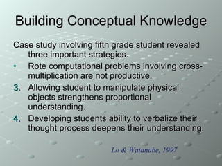 Building Conceptual Knowledge Case study involving fifth grade student revealed three important strategies. Rote computational problems involving cross-multiplication are not productive. Allowing student to manipulate physical objects strengthens proportional understanding. Developing students ability to verbalize their thought process deepens their understanding. Lo & Watanabe, 1997 