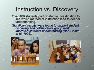 Instruction vs. Discovery Over 400 students participated in investigation to see which method of instruction lead to deeper understanding. Significant results were found to support student discovery and collaborative group work improved students understanding (Ben-Chaim et al, 1998).  