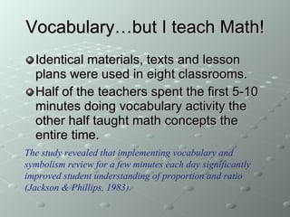 Vocabulary…but I teach Math! Identical materials, texts and lesson plans were used in eight classrooms. Half of the teachers spent the first 5-10 minutes doing vocabulary activity the other half taught math concepts the entire time. The study revealed that implementing vocabulary and symbolism review for a few minutes each day significantly improved student understanding of proportion and ratio (Jackson & Phillips, 1983). 