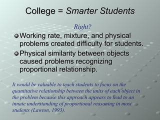 College =  Smarter Students Working rate, mixture, and physical problems created difficulty for students. Physical similarity between objects caused problems recognizing proportional relationship. It would be valuable to teach students to focus on the quantitative relationship between the units of each object in the problem because this approach appears to lead to an innate understanding of proportional reasoning in most students (Lawton, 1993). Right? 