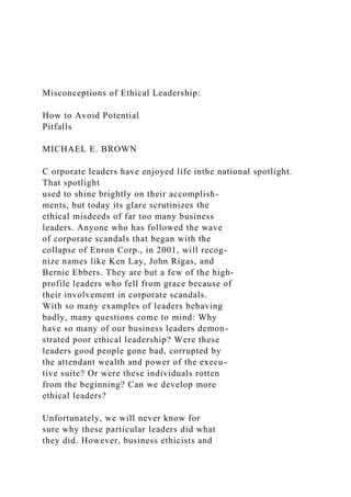 Misconceptions of Ethical Leadership:
How to Avoid Potential
Pitfalls
MICHAEL E. BROWN
C orporate leaders have enjoyed life inthe national spotlight.
That spotlight
used to shine brightly on their accomplish-
ments, but today its glare scrutinizes the
ethical misdeeds of far too many business
leaders. Anyone who has followed the wave
of corporate scandals that began with the
collapse of Enron Corp., in 2001, will recog-
nize names like Ken Lay, John Rigas, and
Bernie Ebbers. They are but a few of the high-
profile leaders who fell from grace because of
their involvement in corporate scandals.
With so many examples of leaders behaving
badly, many questions come to mind: Why
have so many of our business leaders demon-
strated poor ethical leadership? Were these
leaders good people gone bad, corrupted by
the attendant wealth and power of the execu-
tive suite? Or were these individuals rotten
from the beginning? Can we develop more
ethical leaders?
Unfortunately, we will never know for
sure why these particular leaders did what
they did. However, business ethicists and
 