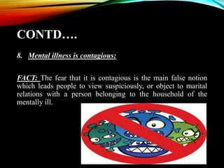 CONTD….
8. Mental illness is contagious:
FACT: The fear that it is contagious is the main false notion
which leads people to view suspiciously, or object to marital
relations with a person belonging to the household of the
mentally ill.
 