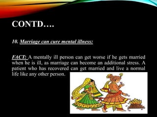CONTD….
10. Marriage can cure mental illness:
FACT: A mentally ill person can get worse if he gets married
when he is ill, as marriage can become an additional stress. A
patient who has recovered can get married and live a normal
life like any other person.
 