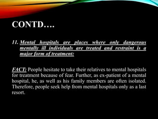 CONTD….
11. Mental hospitals are places where only dangerous
mentally ill individuals are treated and restraint is a
major form of treatment:
FACT: People hesitate to take their relatives to mental hospitals
for treatment because of fear. Further, as ex-patient of a mental
hospital, he, as well as his family members are often isolated.
Therefore, people seek help from mental hospitals only as a last
resort.
 