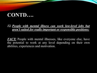 CONTD….
12. People with mental illness can work low-level jobs but
aren’t suited for really important or responsible positions:
FACT: People with mental illnesses, like everyone else, have
the potential to work at any level depending on their own
abilities, experiences and motivation.
 