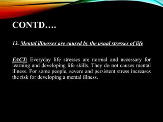 CONTD….
13. Mental illnesses are caused by the usual stresses of life
FACT: Everyday life stresses are normal and necessary for
learning and developing life skills. They do not causes mental
illness. For some people, severe and persistent stress increases
the risk for developing a mental illness.
 