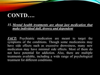 CONTD….
15. Mental health treatments are about just medication that
make individual dull, drowsy and dependent
FACT: Psychiatric medication are meant to target the
symptoms of the conditions. Though some medications may
have side effects such as excessive drowsiness, many new
medication may have minimal side effects. Most of them do
not have potential for addiction. Also, there are multiple
treatments available, including a wide range of psychological
treatment for different conditions.
 