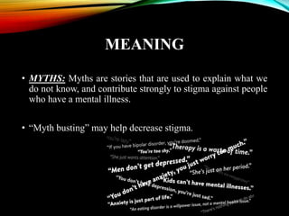 MEANING
• MYTHS: Myths are stories that are used to explain what we
do not know, and contribute strongly to stigma against people
who have a mental illness.
• “Myth busting” may help decrease stigma.
 