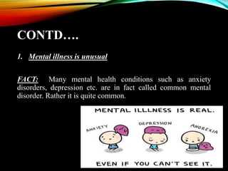 CONTD….
1. Mental illness is unusual
FACT: Many mental health conditions such as anxiety
disorders, depression etc. are in fact called common mental
disorder. Rather it is quite common.
 