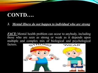 CONTD….
3. Mental illness do not happen to individual who are strong
FACT: Mental health problem can occur to anybody, including
those who are seen as strong or weak as it depends upon
multiple and complex mix of biological and psychological
factors.
 