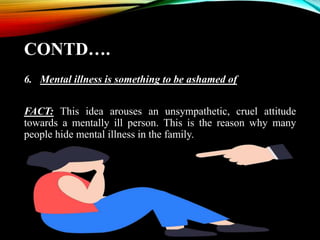CONTD….
6. Mental illness is something to be ashamed of
FACT: This idea arouses an unsympathetic, cruel attitude
towards a mentally ill person. This is the reason why many
people hide mental illness in the family.
 