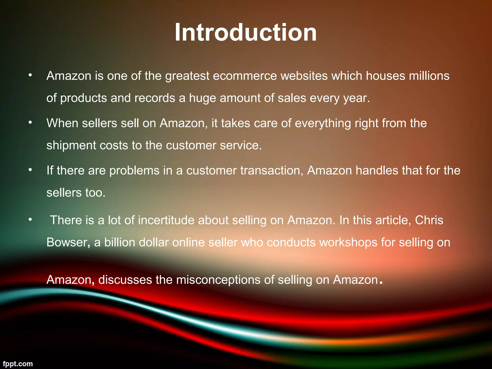 Introduction
• Amazon is one of the greatest ecommerce websites which houses millions
of products and records a huge amount of sales every year.
• When sellers sell on Amazon, it takes care of everything right from the
shipment costs to the customer service.
• If there are problems in a customer transaction, Amazon handles that for the
sellers too.
• There is a lot of incertitude about selling on Amazon. In this article, Chris
Bowser, a billion dollar online seller who conducts workshops for selling on
Amazon, discusses the misconceptions of selling on Amazon.
 