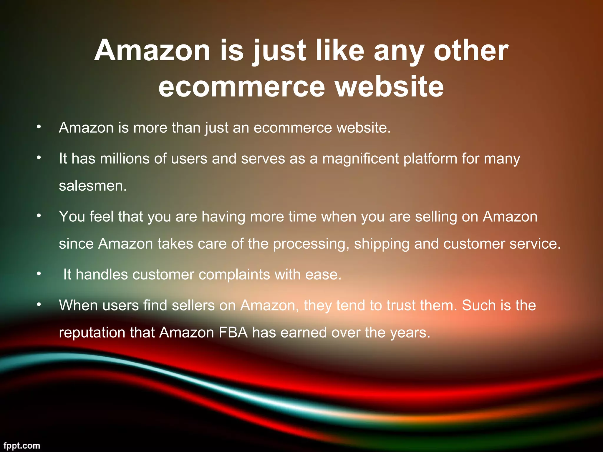 Amazon is just like any other
ecommerce website
• Amazon is more than just an ecommerce website.
• It has millions of users and serves as a magnificent platform for many
salesmen.
• You feel that you are having more time when you are selling on Amazon
since Amazon takes care of the processing, shipping and customer service.
• It handles customer complaints with ease.
• When users find sellers on Amazon, they tend to trust them. Such is the
reputation that Amazon FBA has earned over the years.
 