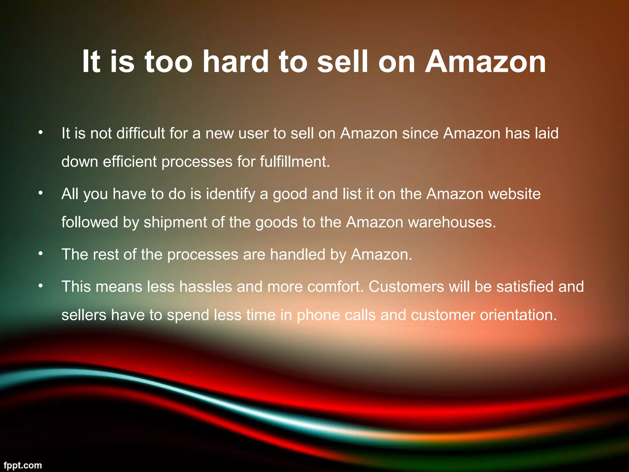 It is too hard to sell on Amazon
• It is not difficult for a new user to sell on Amazon since Amazon has laid
down efficient processes for fulfillment.
• All you have to do is identify a good and list it on the Amazon website
followed by shipment of the goods to the Amazon warehouses.
• The rest of the processes are handled by Amazon.
• This means less hassles and more comfort. Customers will be satisfied and
sellers have to spend less time in phone calls and customer orientation.
 
