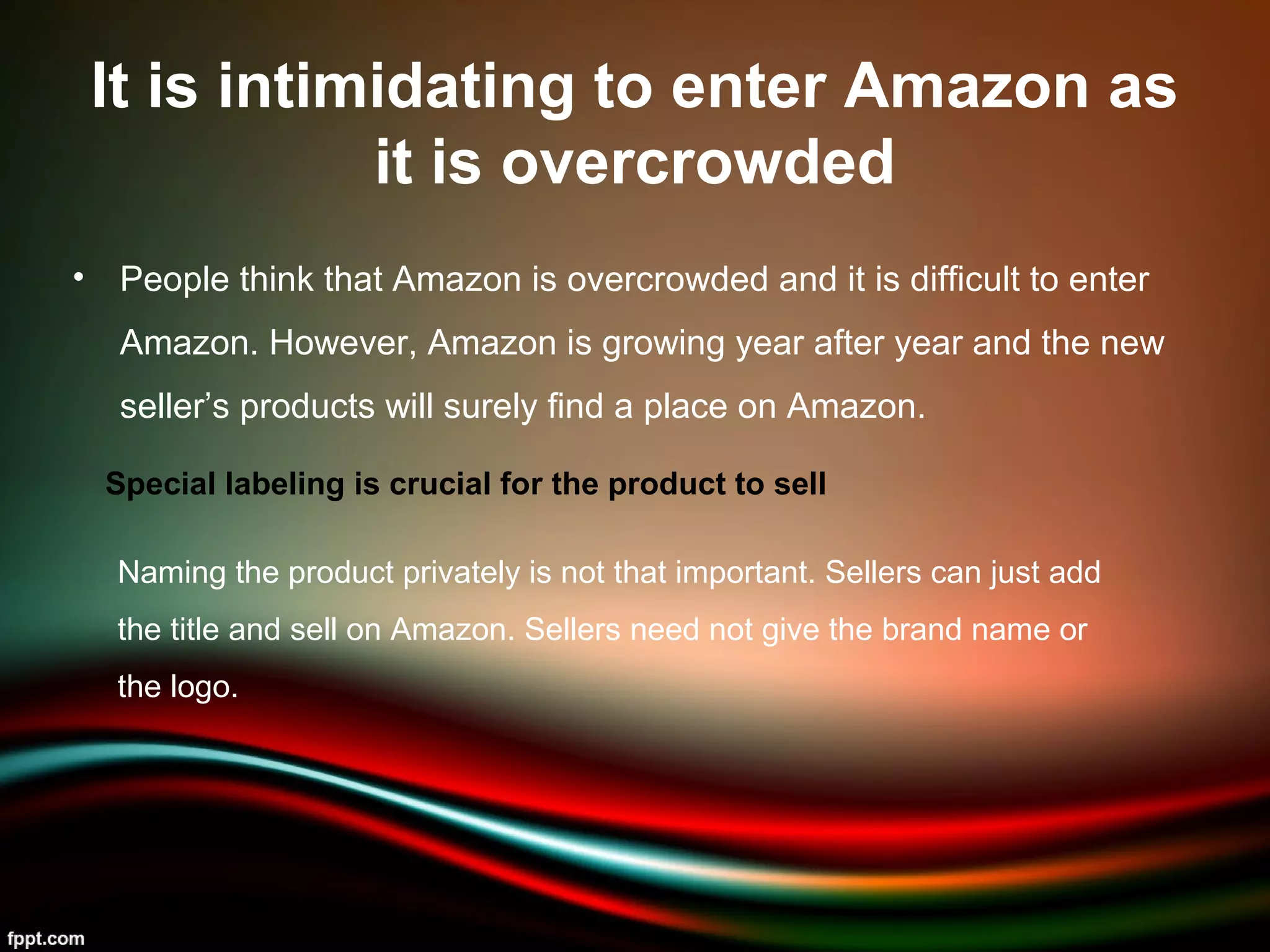 It is intimidating to enter Amazon as
it is overcrowded
• People think that Amazon is overcrowded and it is difficult to enter
Amazon. However, Amazon is growing year after year and the new
seller’s products will surely find a place on Amazon.
Special labeling is crucial for the product to sell
Naming the product privately is not that important. Sellers can just add
the title and sell on Amazon. Sellers need not give the brand name or
the logo.
 