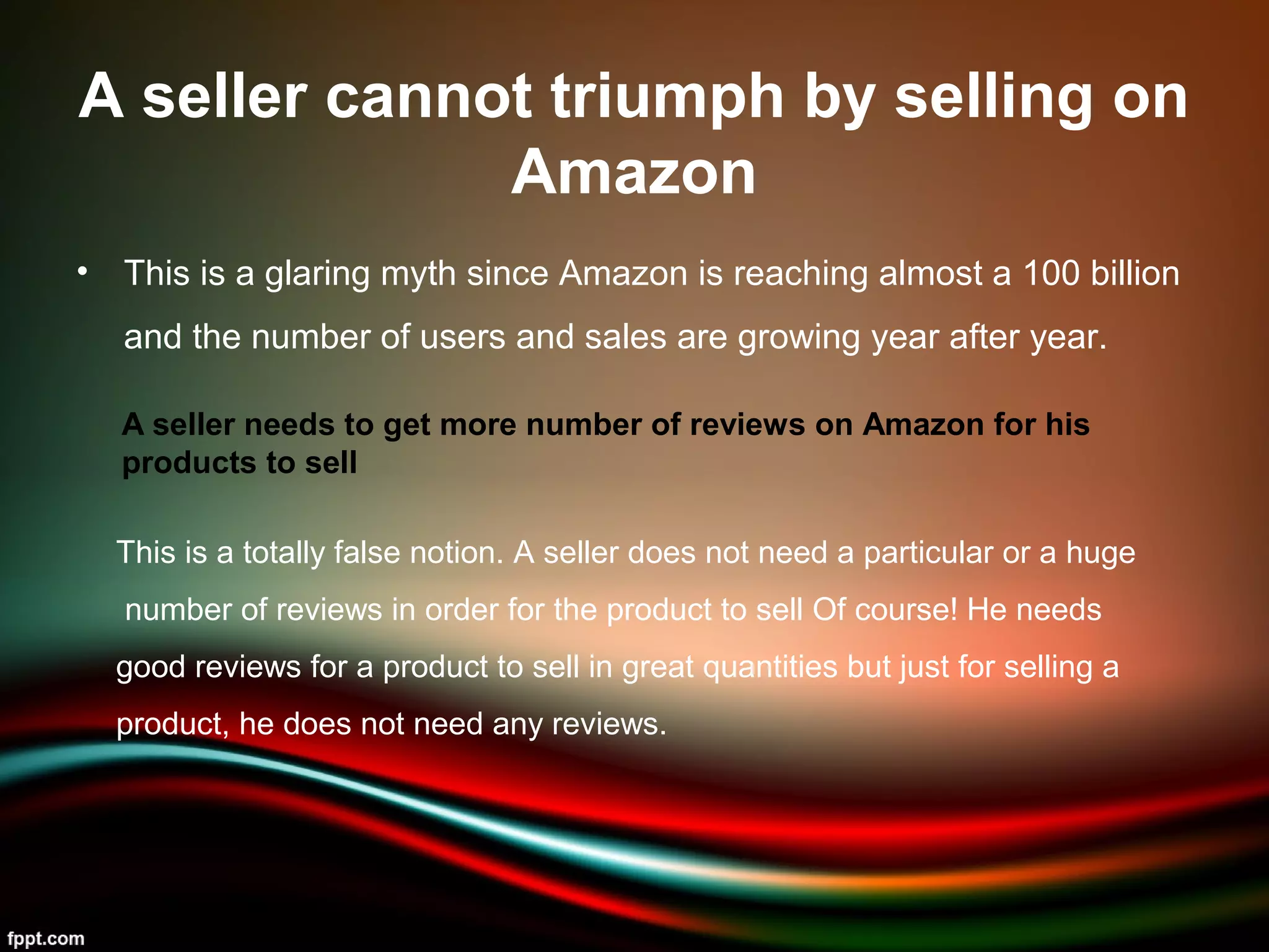 A seller cannot triumph by selling on
Amazon
• This is a glaring myth since Amazon is reaching almost a 100 billion
and the number of users and sales are growing year after year.
A seller needs to get more number of reviews on Amazon for his
products to sell
This is a totally false notion. A seller does not need a particular or a huge
number of reviews in order for the product to sell Of course! He needs
good reviews for a product to sell in great quantities but just for selling a
product, he does not need any reviews.
 