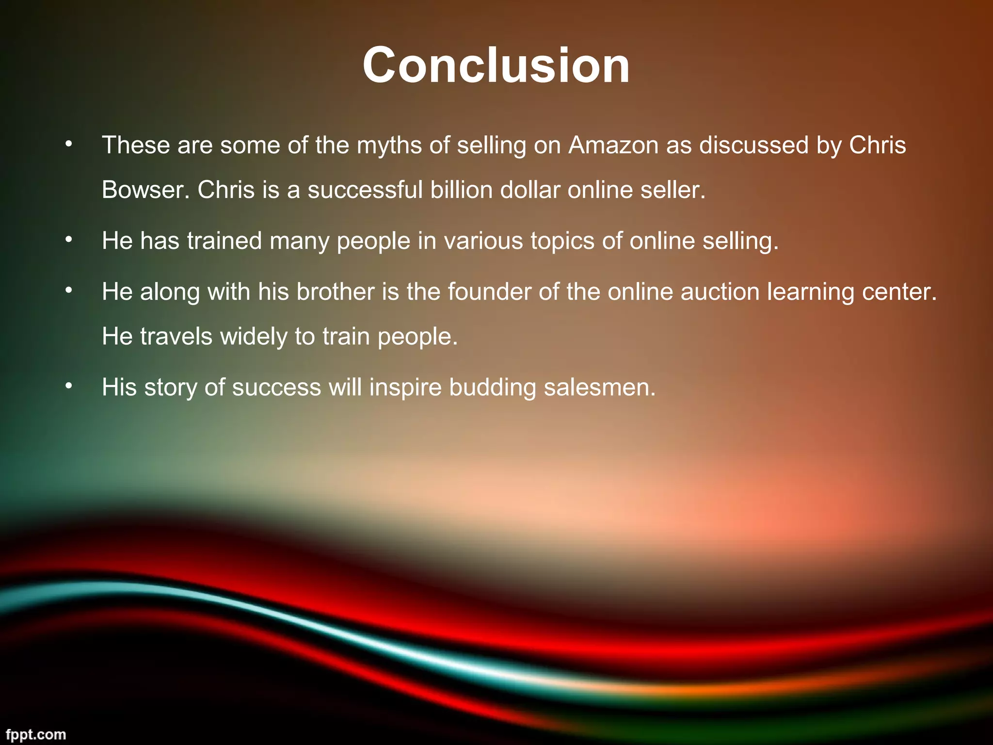Conclusion
• These are some of the myths of selling on Amazon as discussed by Chris
Bowser. Chris is a successful billion dollar online seller.
• He has trained many people in various topics of online selling.
• He along with his brother is the founder of the online auction learning center.
He travels widely to train people.
• His story of success will inspire budding salesmen.
 