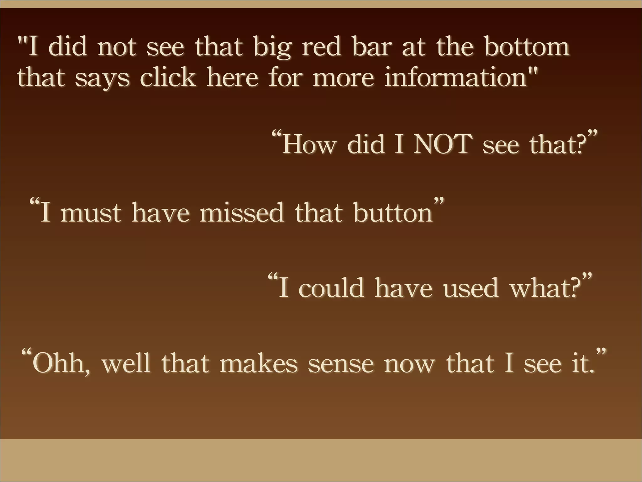 "I	
 did	
 not	
 see	
 that	
 big	
 red	
 bar	
 at	
 the	
 bottom	
 
that	
 says	
 click	
 here	
 for	
 more	
 information"
“How	
 did	
 I	
 NOT	
 see	
 that?”
“I	
 must	
 have	
 missed	
 that	
 button”
“I	
 could	
 have	
 used	
 what?”
“Ohh,	
 well	
 that	
 makes	
 sense	
 now	
 that	
 I	
 see	
 it.”
 