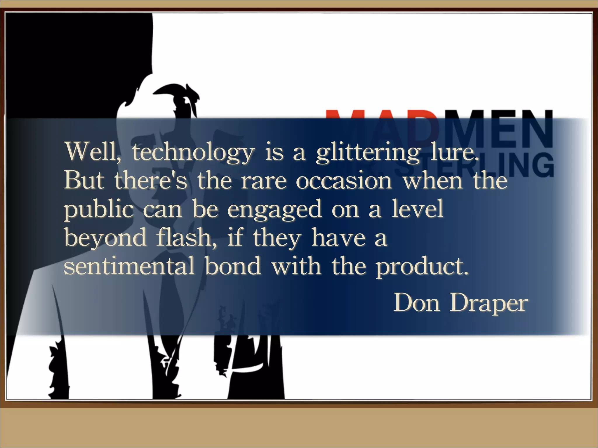 Well,	
 technology	
 is	
 a	
 glittering	
 lure.	
 
But	
 there's	
 the	
 rare	
 occasion	
 when	
 the	
 
public	
 can	
 be	
 engaged	
 on	
 a	
 level	
 
beyond	
 flash,	
 if	
 they	
 have	
 a	
 
sentimental	
 bond	
 with	
 the	
 product.
Don	
 Draper
 